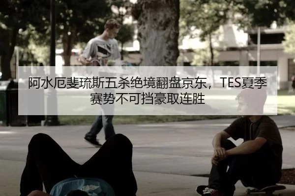 阿水厄斐琉斯五杀绝境翻盘京东，TES夏季赛势不可挡豪取连胜