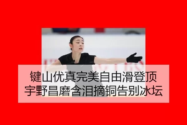 键山优真完美自由滑登顶 宇野昌磨含泪摘铜告别冰坛