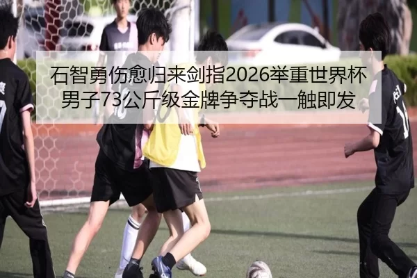 石智勇伤愈归来剑指2026举重世界杯 男子73公斤级金牌争夺战一触即发